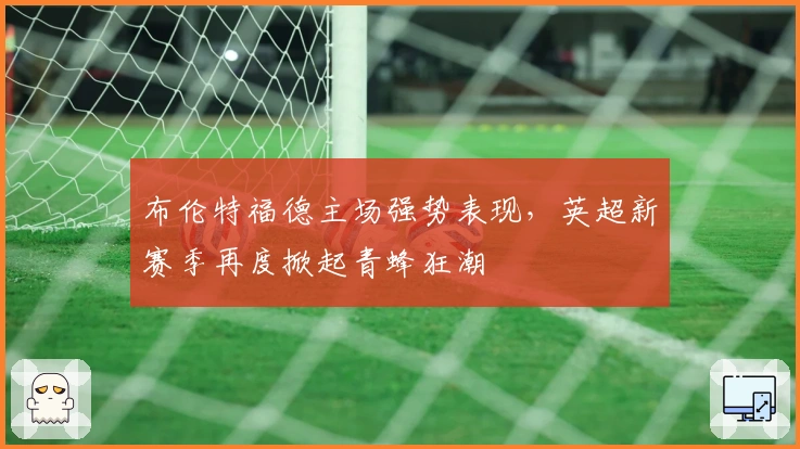 布伦特福德主场强势表现，英超新赛季再度掀起青蜂狂潮