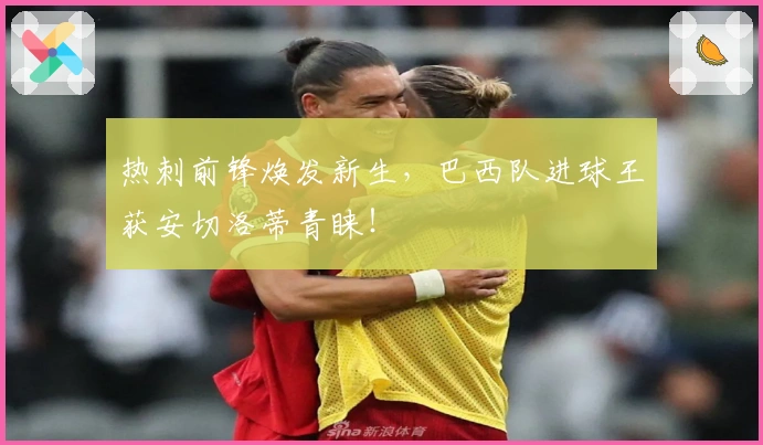 热刺前锋焕发新生，巴西队进球王获安切洛蒂青睐！
