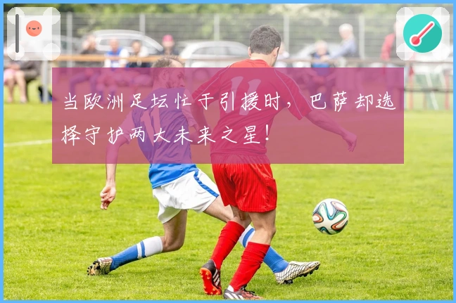 当欧洲足坛忙于引援时，巴萨却选择守护两大未来之星！