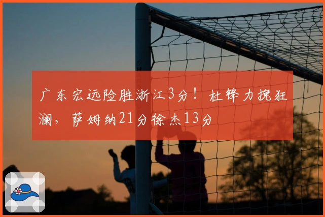 广东宏远险胜浙江3分！杜锋力挽狂澜，萨姆纳21分徐杰13分