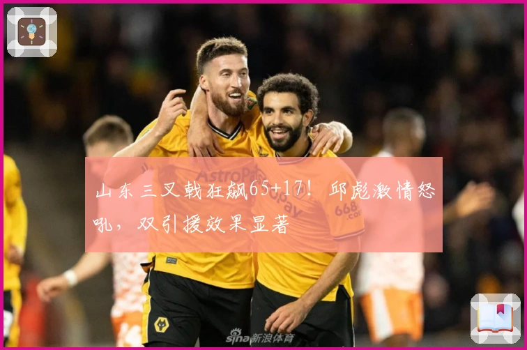 山东三叉戟狂飙65+17！邱彪激情怒吼，双引援效果显著