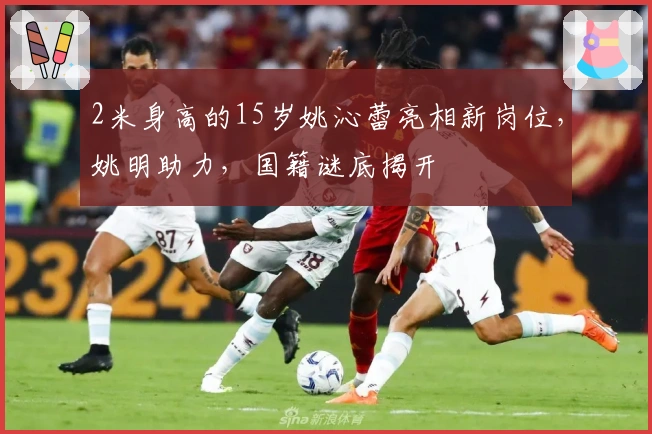 2米身高的15岁姚沁蕾亮相新岗位，姚明助力，国籍谜底揭开
