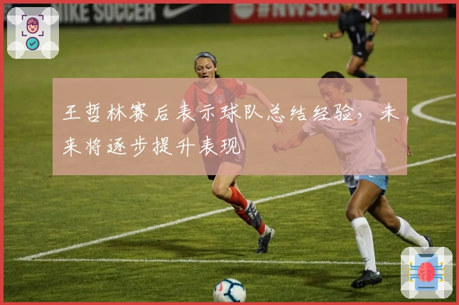 王哲林赛后表示球队总结经验，未来将逐步提升表现