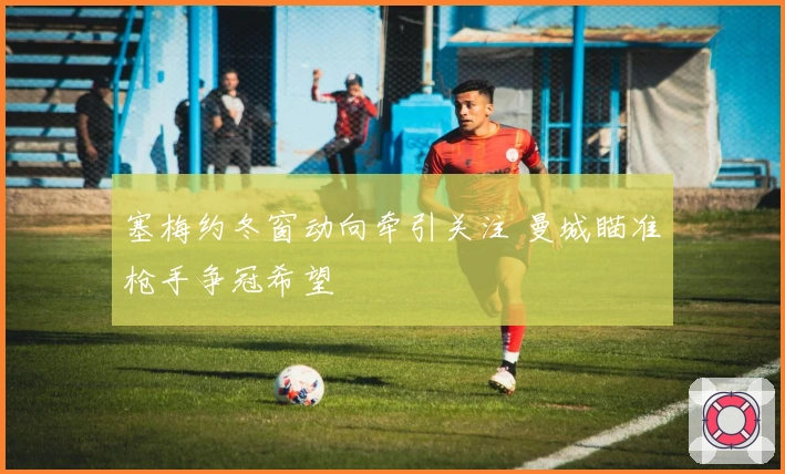 塞梅约冬窗动向牵引关注 曼城瞄准枪手争冠希望