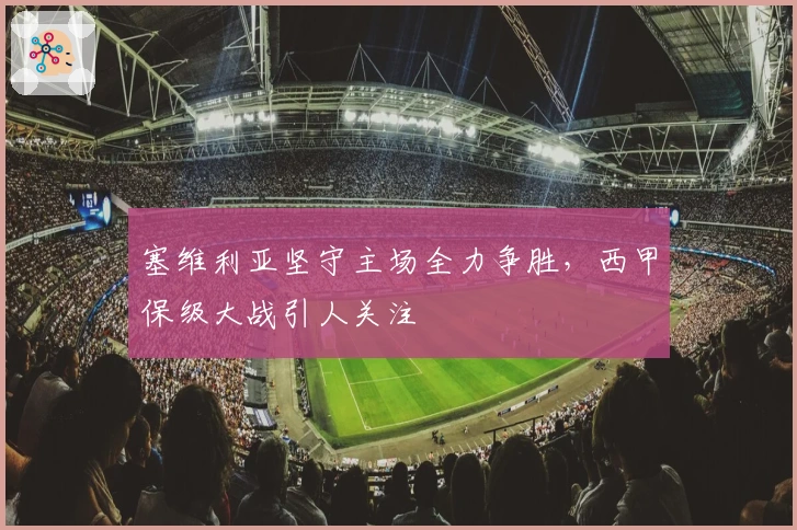 塞维利亚坚守主场全力争胜，西甲保级大战引人关注