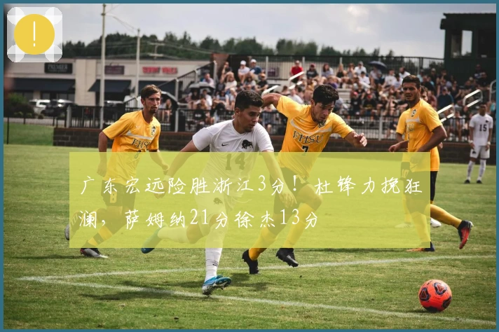 广东宏远险胜浙江3分！杜锋力挽狂澜，萨姆纳21分徐杰13分