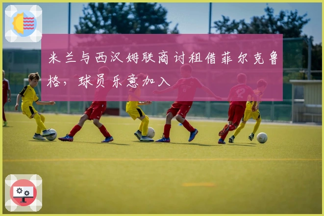 米兰与西汉姆联商讨租借菲尔克鲁格，球员乐意加入