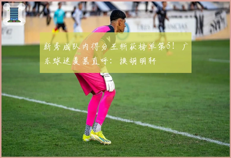 新秀成队内得分王斩获榜单第5！广东球迷羡慕直呼：换胡明轩