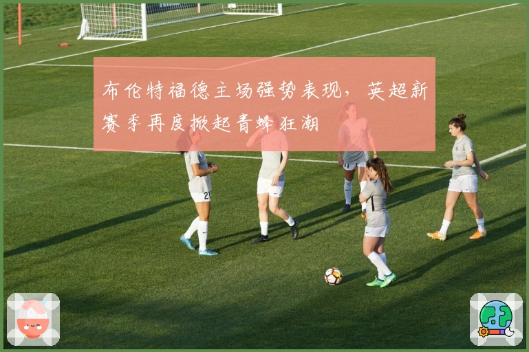 布伦特福德主场强势表现，英超新赛季再度掀起青蜂狂潮